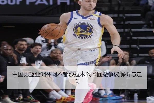 中国男篮亚洲杯阿不都沙拉木战术回撤争议解析与走向